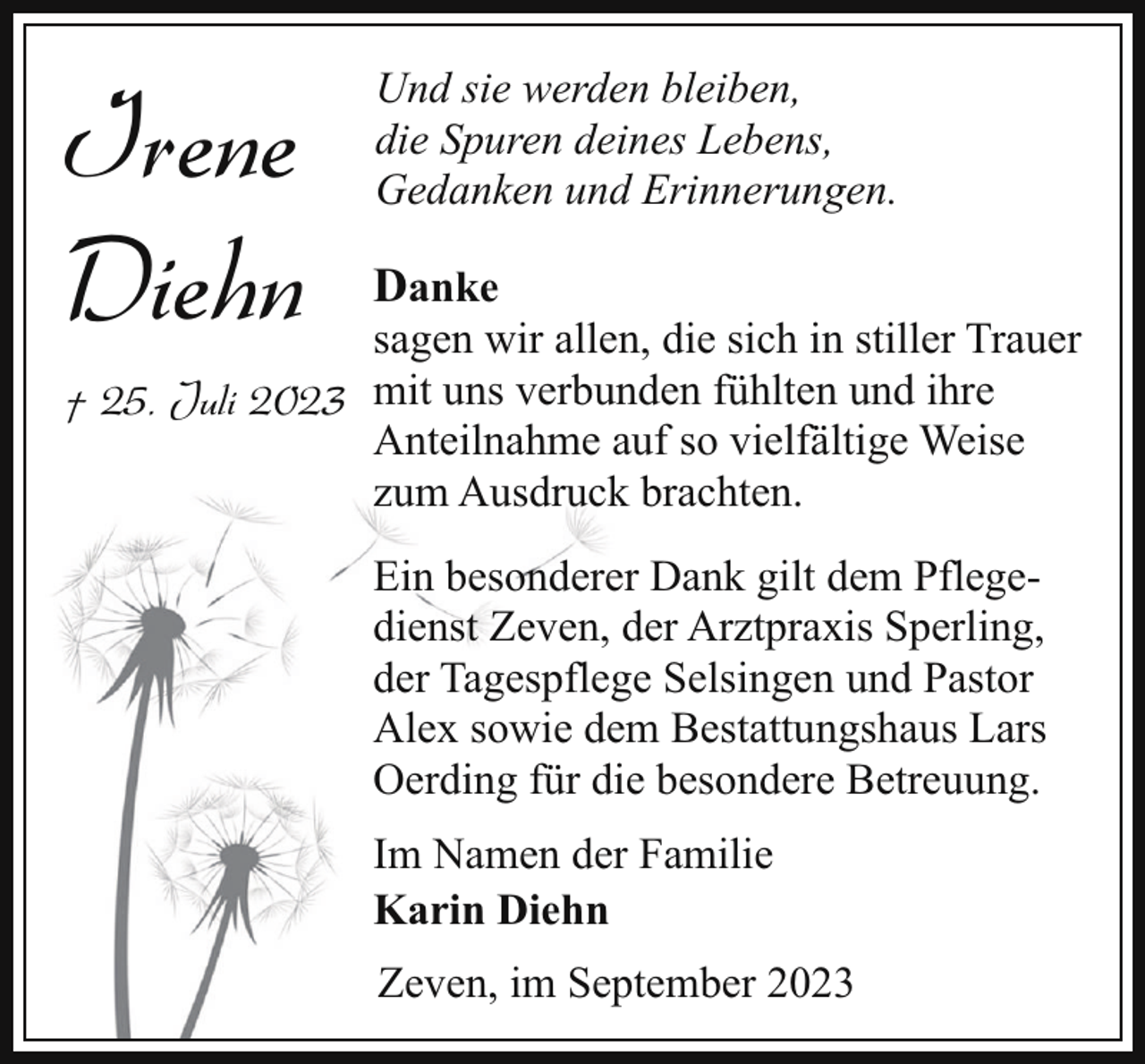 <p>Irene<br />Diehn</p><p>Und sie werden bleiben,<br />die Spuren deines Lebens,<br />Gedanken und Erinnerungen.</p><p>Danke</p><p>sagen wir allen, die sich in stiller Trauer<br />† 25. Juli 2023 mit uns verbunden fühlten und ihre<br />Anteilnahme auf so vielfältige Weise<br />zum Ausdruck brachten.<br />Ein besonderer Dank gilt dem Pflegedienst Zeven, der Arztpraxis Sperling,<br />der Tagespflege Selsingen und Pastor<br />Alex sowie dem Bestattungshaus Lars<br />Oerding für die besondere Betreuung.<br />Im Namen der Familie<br />Karin Diehn<br />Zeven, im September 2023</p>