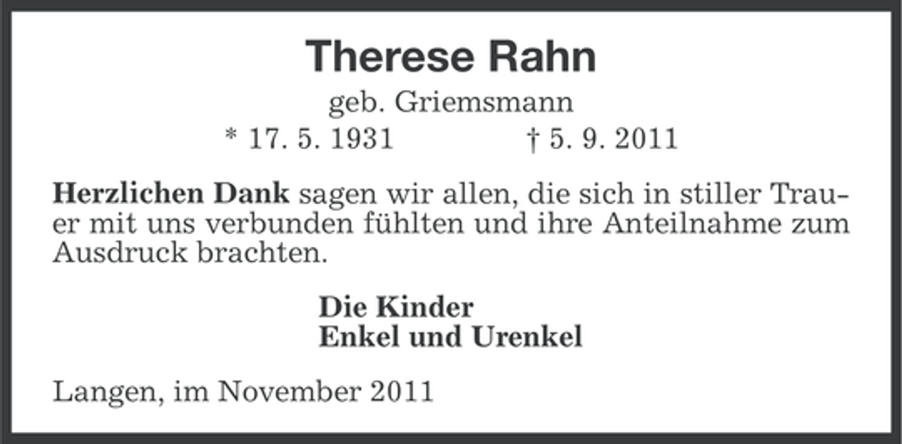 <p>Therese Rahn<br />geb. Griemsmann<br />* 17. 5. 1931<br />† 5. 9. 2011<br />Herzlichen Dank sagen wir allen, die sich in stiller Trauer mit uns verbunden fühlten und ihre Anteilnahme zum<br />Ausdruck brachten.<br />Die Kinder<br />Enkel und Urenkel<br />Langen, im November 2011</p>