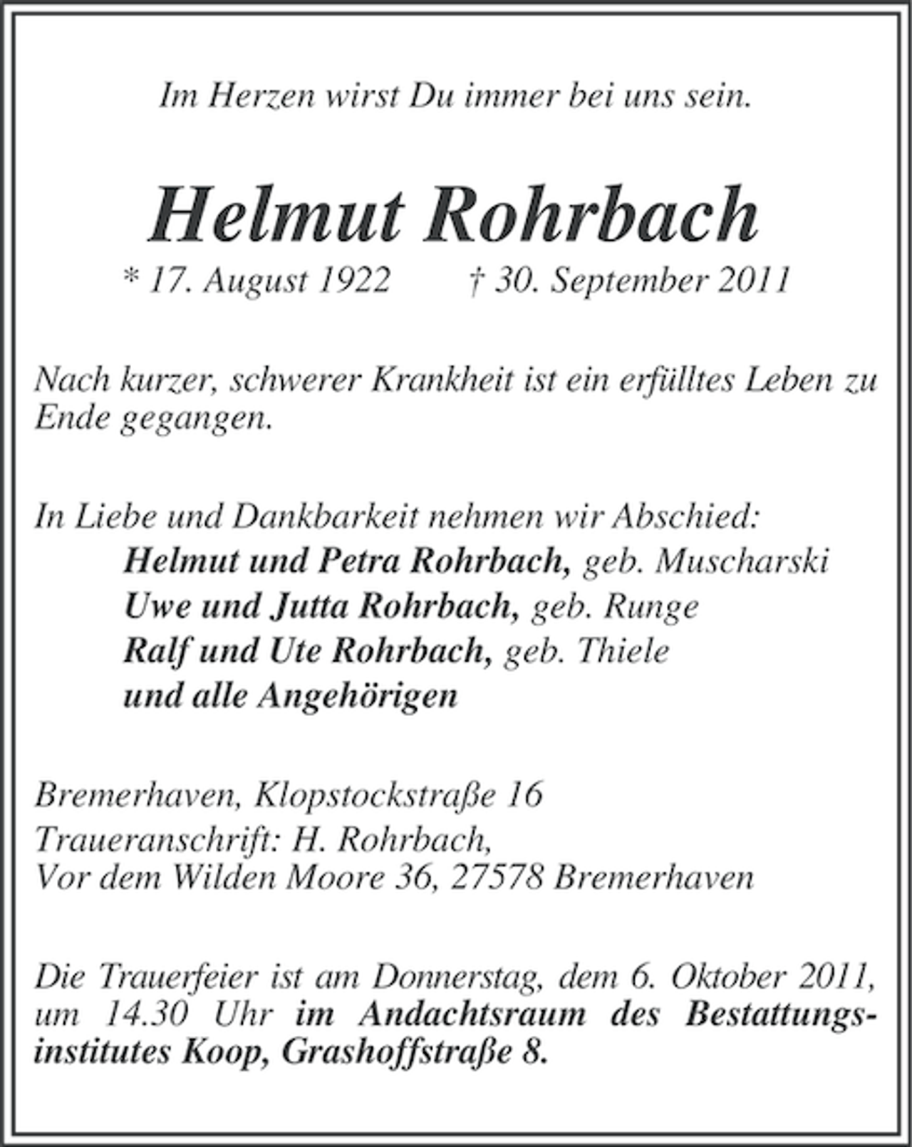<p>Im Herzen wirst Du immer bei uns sein.</p><p>Helmut Rohrbach<br />* 17. August 1922</p><p>† 30. September 2011</p><p>Nach kurzer, schwerer Krankheit ist ein erfülltes Leben zu<br />Ende gegangen.<br />In Liebe und Dankbarkeit nehmen wir Abschied:<br />Helmut und Petra Rohrbach, geb. Muscharski<br />Uwe und Jutta Rohrbach, geb. Runge<br />Ralf und Ute Rohrbach, geb. Thiele<br />und alle Angehörigen<br />Bremerhaven, Klopstockstraße 16<br />Traueranschrift: H. Rohrbach,<br />Vor dem Wilden Moore 36, 27578 Bremerhaven<br />Die Trauerfeier ist am Donnerstag, dem 6. Oktober 2011,<br />um 14.30 Uhr im Andachtsraum des Bestattungsinstitutes Koop, Grashoffstraße 8.</p>