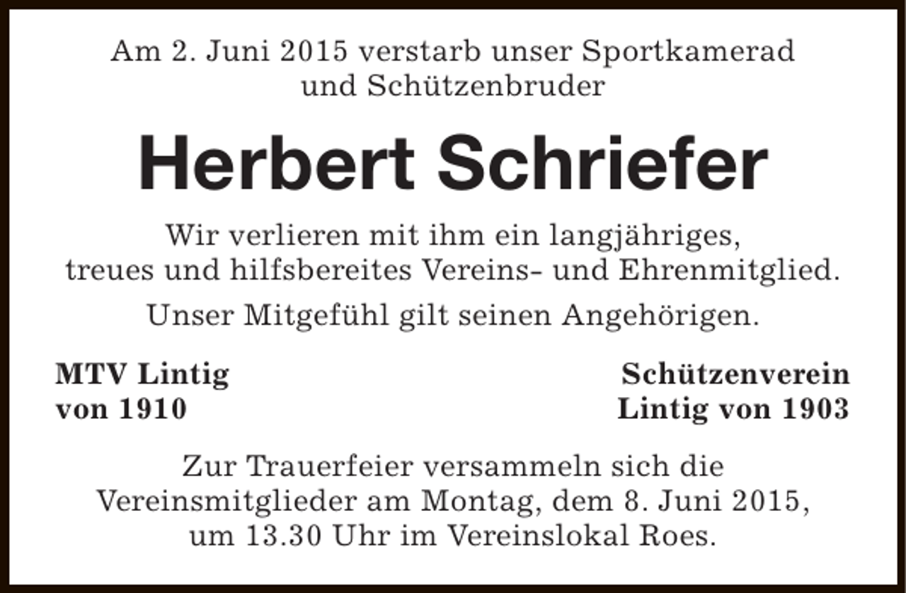 <p>Am 2. Juni 2015 verstarb unser Sportkamerad<br />und Schützenbruder</p><p>Herbert Schriefer</p><p>Wir verlieren mit ihm ein langjähriges,<br />treues und hilfsbereites Vereins- und Ehrenmitglied.<br />Unser Mitgefühl gilt seinen Angehörigen.<br />MTV Lintig<br />von 1910</p><p>Schützenverein<br />Lintig von 1903</p><p>Zur Trauerfeier versammeln sich die<br />Vereinsmitglieder am Montag, dem 8. Juni 2015,<br />um 13.30 Uhr im Vereinslokal Roes.</p>