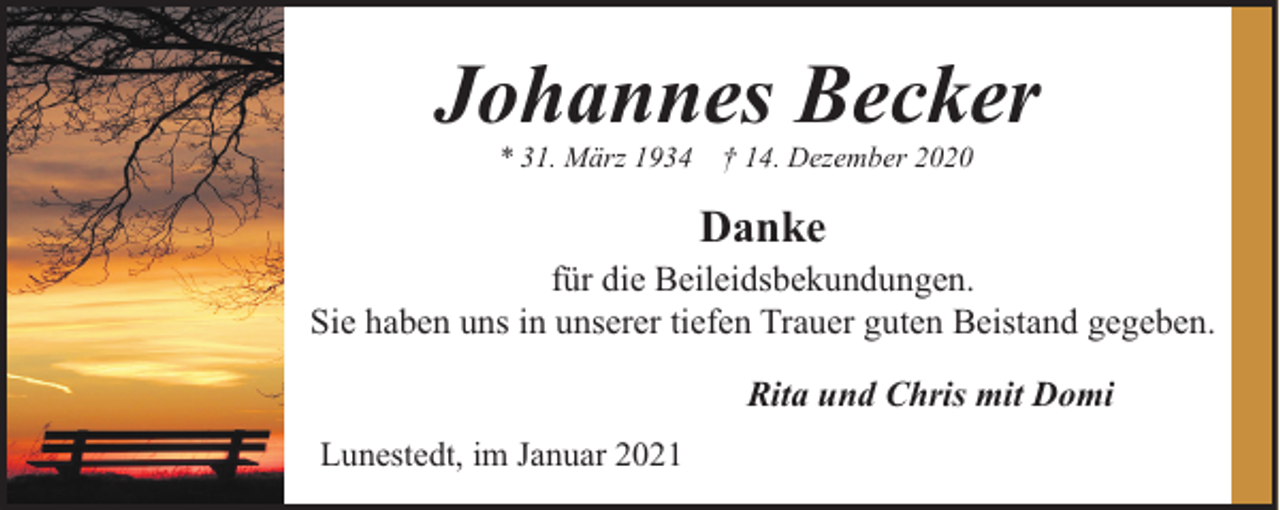 <p>Johannes Becker<br />* 31. März 1934</p><p>† 14. Dezember 2020</p><p>Danke<br />für die Beileidsbekundungen.<br />Sie haben uns in unserer tiefen Trauer guten Beistand gegeben.<br />Rita und Chris mit Domi<br />Lunestedt, im Januar 2021</p>
