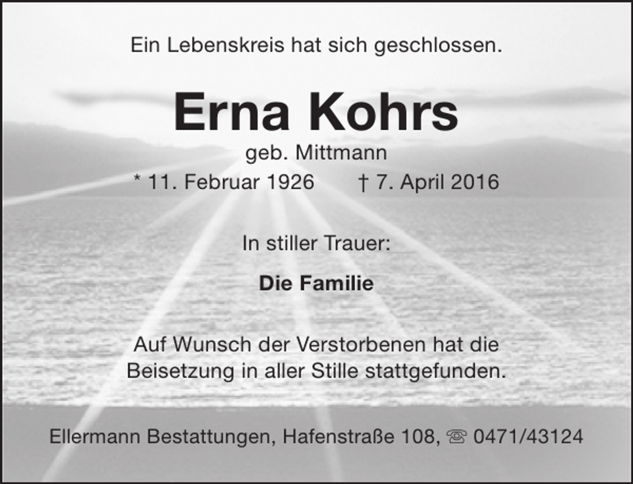 <p>Ein Lebenskreis hat sich geschlossen.</p>
<p>Erna Kohrs</p>
<p>geb. Mittmann<br />* 11. Februar 1926<br />† 7. April 2016<br />In stiller Trauer:<br />Die Familie<br />Auf Wunsch der Verstorbenen hat die<br />Beisetzung in aller Stille stattgefunden.<br />Ellermann Bestattungen, Hafenstraße 108,  0471/43124</p>