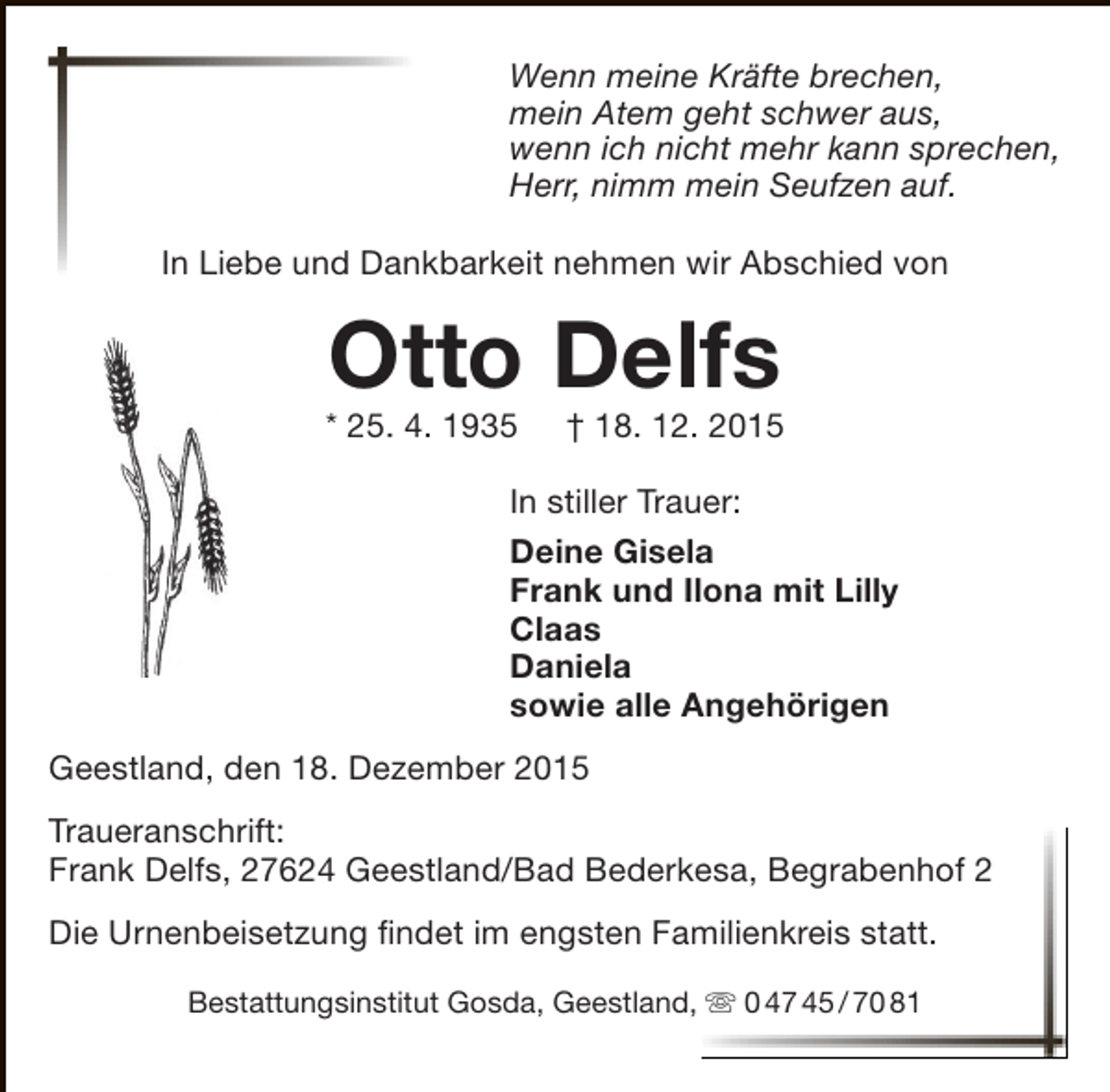 <p>Wenn meine Kräfte brechen,<br />mein Atem geht schwer aus,<br />wenn ich nicht mehr kann sprechen,<br />Herr, nimm mein Seufzen auf.<br />In Liebe und Dankbarkeit nehmen wir Abschied von</p><p>Otto Delfs</p><p>* 25. 4. 1935</p><p>† 18. 12. 2015</p><p>In stiller Trauer:<br />Deine Gisela<br />Frank und Ilona mit Lilly<br />Claas<br />Daniela<br />sowie alle Angehörigen<br />Geestland, den 18. Dezember 2015<br />Traueranschrift:<br />Frank Delfs, 27624 Geestland/Bad Bederkesa, Begrabenhof 2<br />Die Urnenbeisetzung findet im engsten Familienkreis statt.<br />Bestattungsinstitut Gosda, Geestland,  0 47 45 / 70 81</p>