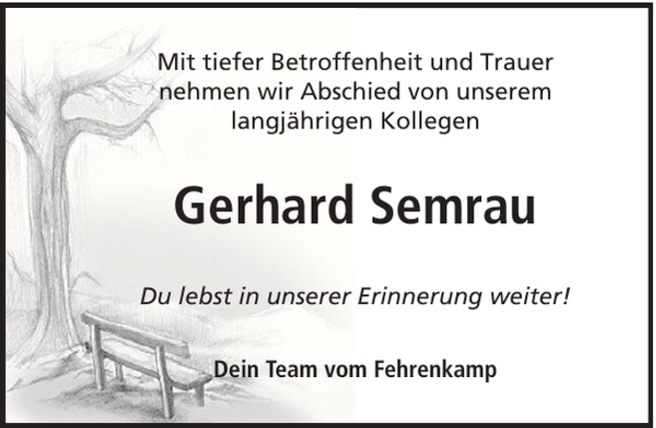 <p>Mit tiefer Betroffenheit und Trauer<br />nehmen wir Abschied von unserem<br />langjährigen Kollegen</p><p>Gerhard Semrau<br />Du lebst in unserer Erinnerung weiter!<br />Dein Team vom Fehrenkamp</p>