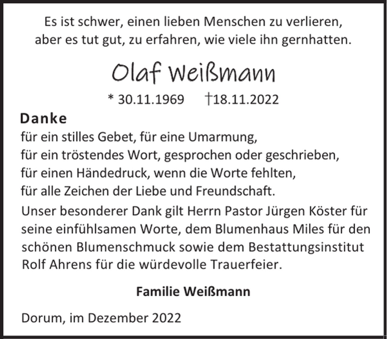 <p>Es ist schwer, einen lieben Menschen zu verlieren,<br />aber es tut gut, zu erfahren, wie viele ihn gernhatten.</p><p>Olaf Weißmann<br />Danke</p><p>* 30.11.1969</p><p>†18.11.2022</p><p>für ein stilles Gebet, für eine Umarmung,<br />für ein tröstendes Wort, gesprochen oder geschrieben,<br />für einen Händedruck, wenn die Worte fehlten,<br />für alle Zeichen der Liebe und Freundschaft.<br />Unser besonderer Dank gilt Herrn Pastor Jürgen Köster für<br />seine einfühlsamen Worte, dem Blumenhaus Miles für den<br />schönen Blumenschmuck sowie dem Bestattungsinstitut<br />Rolf Ahrens für die würdevolle Trauerfeier.<br />Familie Weißmann<br />Dorum, im Dezember 2022</p>
