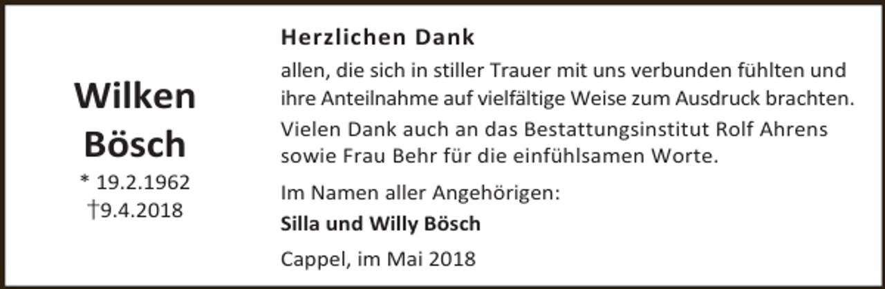 <p>Herzlichen Dank</p><p>Wilken<br />Bösch<br />* 19.2.1962<br />†9.4.2018</p><p>allen, die sich in stiller Trauer mit uns verbunden fühlten und<br />ihre Anteilnahme auf vielfältige Weise zum Ausdruck brachten.<br />Vielen Dank auch an das Bestattungsinstitut Rolf Ahrens<br />sowie Frau Behr für die einfühlsamen Worte.<br />Im Namen aller Angehörigen:<br />Silla und Willy Bösch<br />Cappel, im Mai 2018</p>
