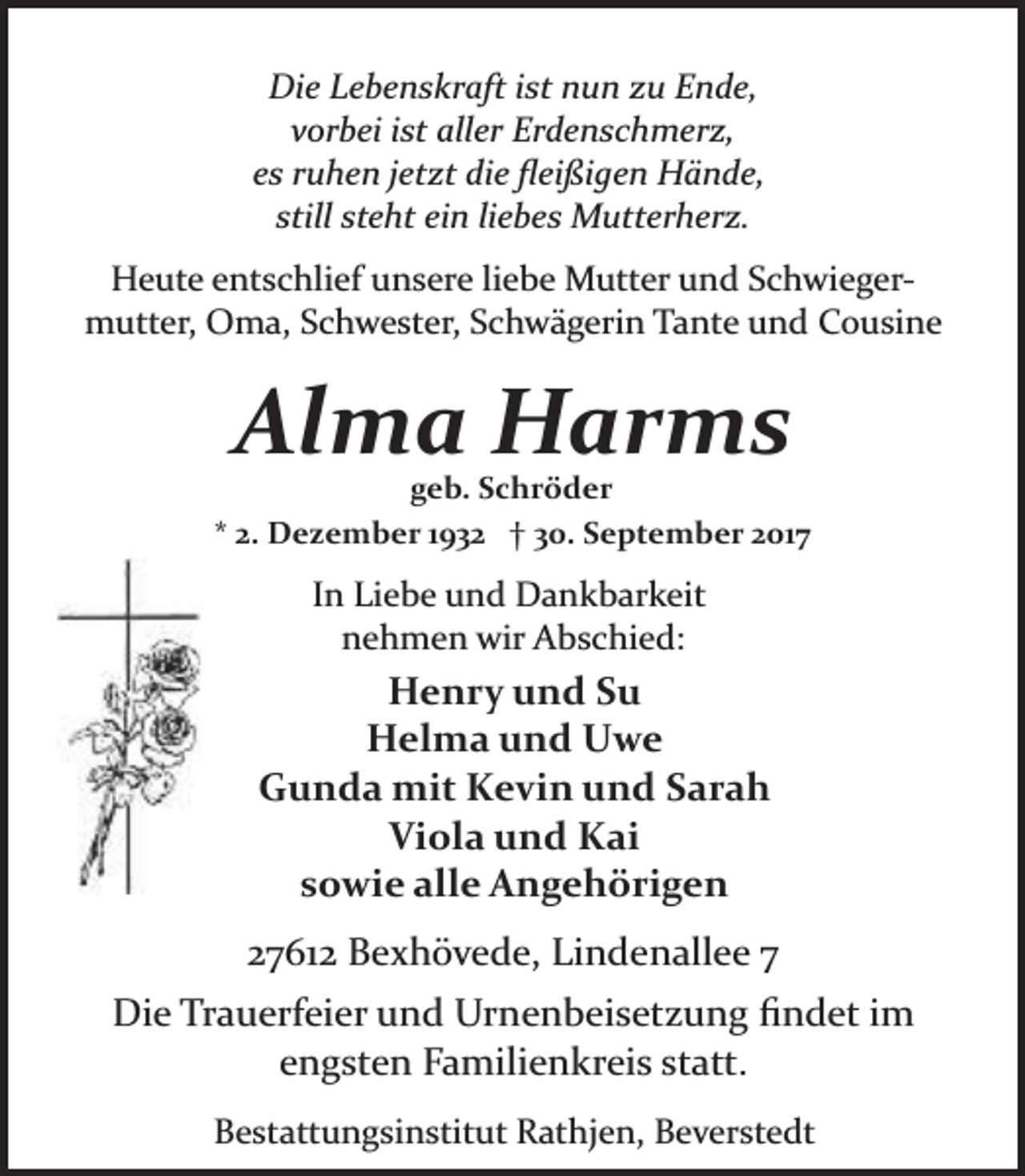 <p>Die Lebenskraft ist nun zu Ende,<br />vorbei ist aller Erdenschmerz,<br />es ruhen jetzt die ﬂeißigen Hände,<br />still steht ein liebes Mutterherz.<br />Heute entschlief unsere liebe Mutter und Schwieger­<br />mutter, Oma, Schwester, Schwägerin Tante und Cousine</p><p>Alma Harms</p><p>geb. Schröder<br />* 2. Dezember 1932 † 30. September 2017</p><p>In Liebe und Dankbarkeit<br />nehmen wir Abschied:</p><p>Henry und Su<br />Helma und Uwe<br />Gunda mit Kevin und Sarah<br />Viola und Kai<br />sowie alle Angehörigen<br />27612 Bexhövede, Lindenallee 7<br />Die Trauerfeier und Urnenbeisetzung ﬁndet im<br />engsten Familienkreis statt.<br />Bestattungsinstitut Rathjen, Beverstedt</p>