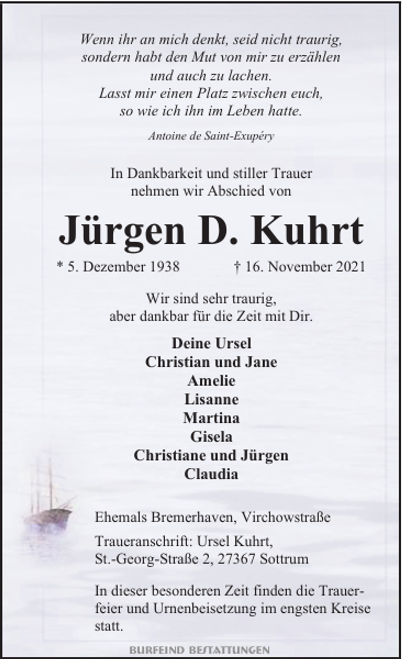 <p>Wenn ihr an mich denkt, seid nicht traurig,<br />sondern habt den Mut von mir zu erzählen<br />und auch zu lachen.<br />Lasst mir einen Platz zwischen euch,<br />so wie ich ihn im Leben hatte.<br />Antoine de Saint-Exupéry</p><p>In Dankbarkeit und stiller Trauer<br />nehmen wir Abschied von</p><p>Jürgen D. Kuhrt</p><p>* 5. Dezember 1938</p><p>† 16. November 2021</p><p>Wir sind sehr traurig,<br />aber dankbar für die Zeit mit Dir.</p><p>Deine Ursel<br />Christian und Jane<br />Amelie<br />Lisanne<br />Martina<br />Gisela<br />Christiane und Jürgen<br />Claudia<br />Ehemals Bremerhaven, Virchowstraße</p><p>Traueranschrift: Ursel Kuhrt,<br />St.-Georg-Straße 2, 27367 Sottrum<br />In dieser besonderen Zeit finden die Trauerfeier und Urnenbeisetzung im engsten Kreise<br />statt.<br />Burfeind Bestattungen</p>