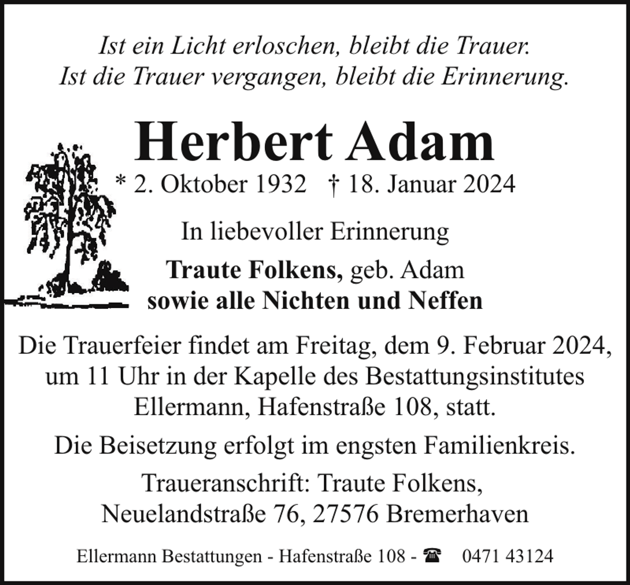 <p>Ist ein Licht erloschen, bleibt die Trauer.<br />Ist die Trauer vergangen, bleibt die Erinnerung.</p><p>Herbert Adam</p><p>* 2. Oktober 1932 † 18. Januar 2024<br />In liebevoller Erinnerung<br />Traute Folkens, geb. Adam<br />sowie alle Nichten und Neffen<br />Die Trauerfeier findet am Freitag, dem 9. Februar 2024,<br />um 11 Uhr in der Kapelle des Bestattungsinstitutes<br />Ellermann, Hafenstraße 108, statt.<br />Die Beisetzung erfolgt im engsten Familienkreis.<br />Traueranschrift: Traute Folkens,<br />Neuelandstraße 76, 27576 Bremerhaven<br />Ellermann Bestattungen - Hafenstraße 108 - ( 0471 43124</p>
