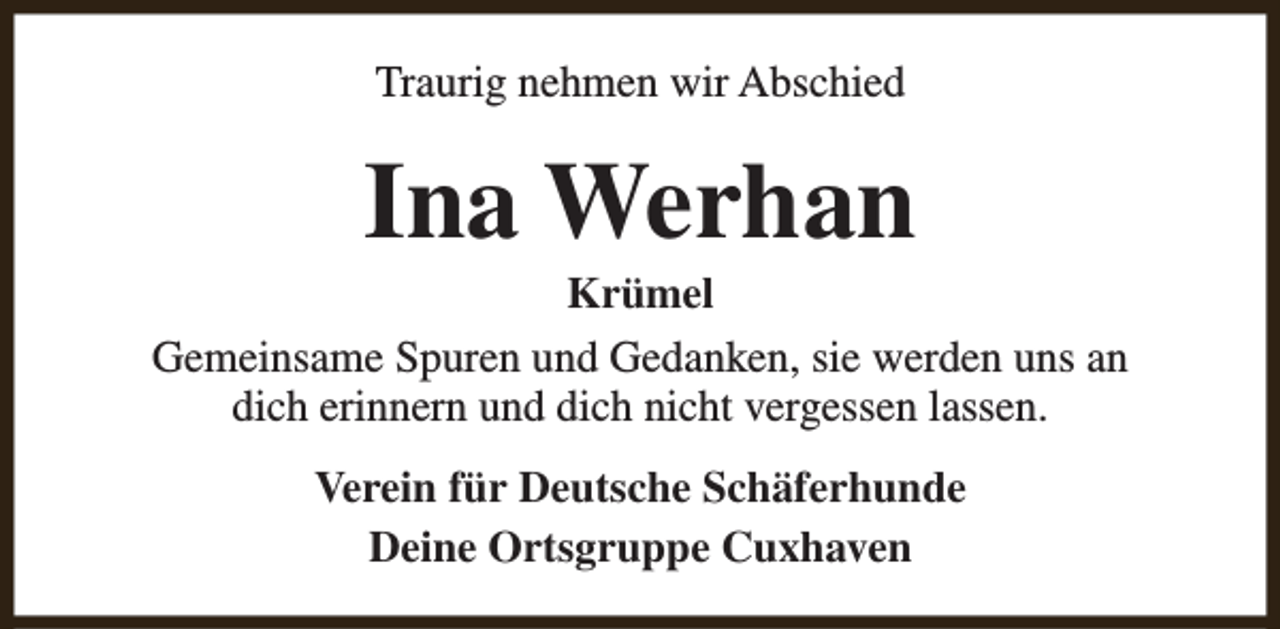 <p>Traurig nehmen wir Abschied</p><p>Ina Werhan</p><p>Krümel<br />Gemeinsame Spuren und Gedanken, sie werden uns an<br />dich erinnern und dich nicht vergessen lassen.<br />Verein für Deutsche Schäferhunde<br />Deine Ortsgruppe Cuxhaven</p>