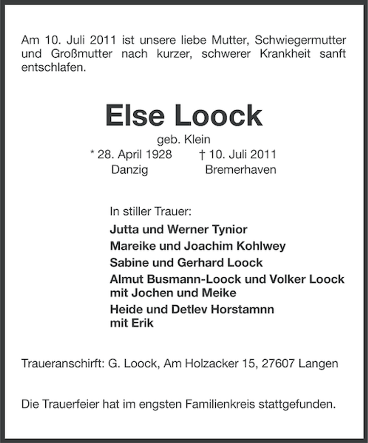 <p>Am 10. Juli 2011 ist unsere liebe Mutter, Schwiegermutter<br />und Großmutter nach kurzer, schwerer Krankheit sanft<br />entschlafen.</p><p>Else Loock<br />geb. Klein<br />* 28. April 1928<br />† 10. Juli 2011<br />Danzig<br />Bremerhaven</p><p>In stiller Trauer:<br />Jutta und Werner Tynior<br />Mareike und Joachim Kohlwey<br />Sabine und Gerhard Loock<br />Almut Busmann-Loock und Volker Loock<br />mit Jochen und Meike<br />Heide und Detlev Horstamnn<br />mit Erik<br />Traueranschirft: G. Loock, Am Holzacker 15, 27607 Langen<br />Die Trauerfeier hat im engsten Familienkreis stattgefunden.</p>
