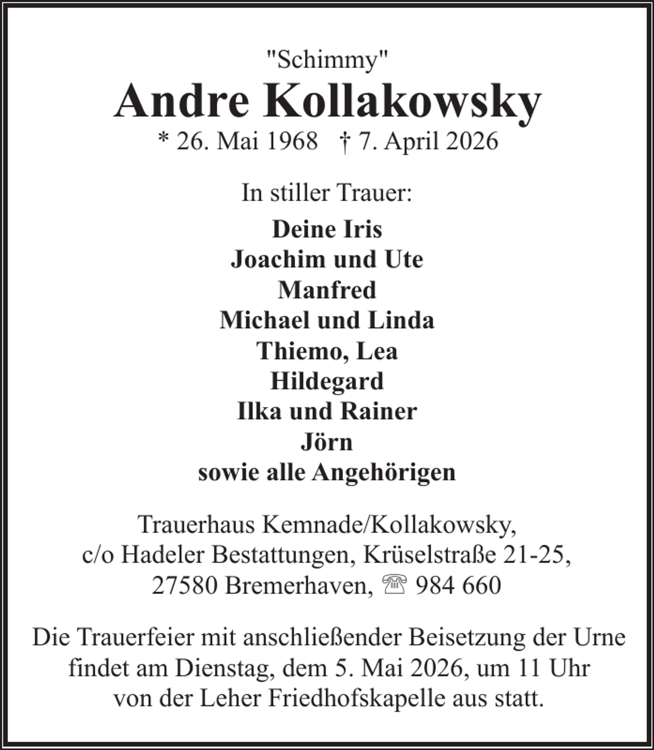 <p>"Schimmy"</p><p>Andre Kollakowsky<br />* 26. Mai 1968 † 7. April 2026<br />In stiller Trauer:<br />Deine Iris<br />Joachim und Ute<br />Manfred<br />Michael und Linda<br />Thiemo, Lea<br />Hildegard<br />Ilka und Rainer<br />Jörn<br />sowie alle Angehörigen<br />Trauerhaus Kemnade/Kollakowsky,<br />c/o Hadeler Bestattungen, Krüselstraße 21-25,<br />27580 Bremerhaven, ' 984 660<br />Die Trauerfeier mit anschließender Beisetzung der Urne<br />findet am Dienstag, dem 5. Mai 2026, um 11 Uhr<br />von der Leher Friedhofskapelle aus statt.</p>