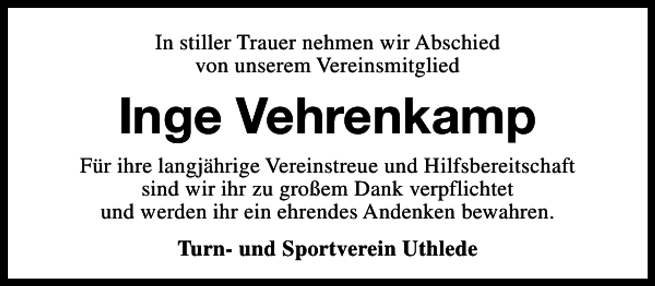 <p>In stiller Trauer nehmen wir Abschied<br />von unserem Vereinsmitglied</p><p>Inge Vehrenkamp</p><p>Für ihre langjährige Vereinstreue und Hilfsbereitschaft<br />sind wir ihr zu großem Dank verpflichtet<br />und werden ihr ein ehrendes Andenken bewahren.<br />Turn- und Sportverein Uthlede</p>