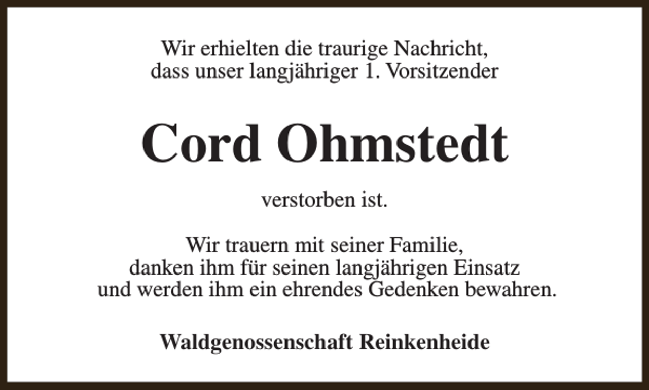 <p>Wir erhielten die traurige Nachricht,<br />dass unser langjähriger 1. Vorsitzender</p><p>Cord Ohmstedt<br />verstorben ist.<br />Wir trauern mit seiner Familie,<br />danken ihm für seinen langjährigen Einsatz<br />und werden ihm ein ehrendes Gedenken bewahren.<br />Waldgenossenschaft Reinkenheide</p>