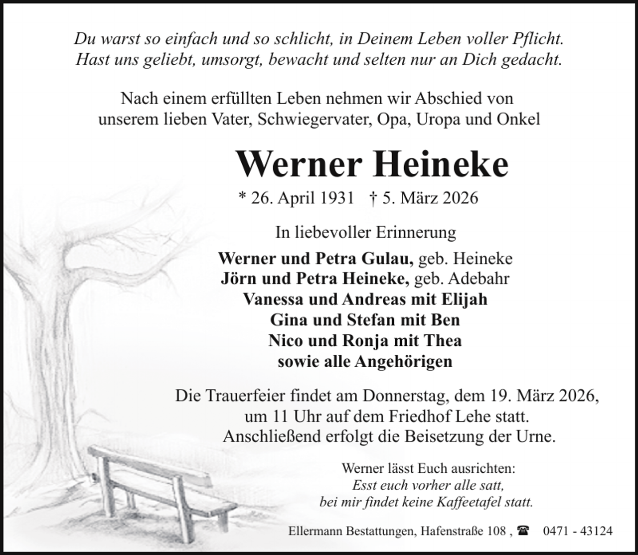 <p>Du warst so einfach und so schlicht, in Deinem Leben voller Pflicht.<br />Hast uns geliebt, umsorgt, bewacht und selten nur an Dich gedacht.<br />Nach einem erfüllten Leben nehmen wir Abschied von<br />unserem lieben Vater, Schwiegervater, Opa, Uropa und Onkel</p><p>Werner Heineke<br />* 26. April 1931 † 5. März 2026</p><p>In liebevoller Erinnerung<br />Werner und Petra Gulau, geb. Heineke<br />Jörn und Petra Heineke, geb. Adebahr<br />Vanessa und Andreas mit Elijah<br />Gina und Stefan mit Ben<br />Nico und Ronja mit Thea<br />sowie alle Angehörigen<br />Die Trauerfeier findet am Donnerstag, dem 19. März 2026,<br />um 11 Uhr auf dem Friedhof Lehe statt.<br />Anschließend erfolgt die Beisetzung der Urne.<br />Werner lässt Euch ausrichten:<br />Esst euch vorher alle satt,<br />bei mir findet keine Kaffeetafel statt.<br />Ellermann Bestattungen, Hafenstraße 108 , ( 0471 - 43124</p>