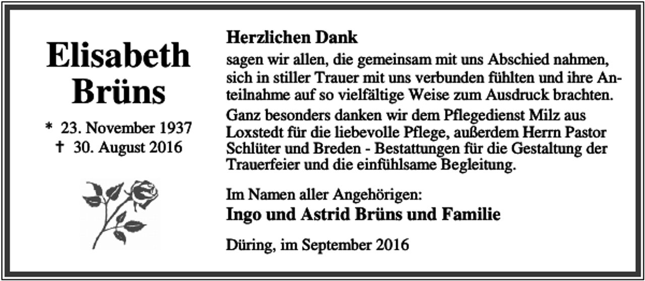 <p>Elisabeth<br />Brüns<br />* 23. November 1937<br />a 30. August 2016</p><p>Herzlichen Dank</p><p>sagen wir allen, die gemeinsam mit uns Abschied nahmen,<br />sich in stiller Trauer mit uns verbunden fühlten und ihre Anteilnahme auf so vielfältige Weise zum Ausdruck brachten.<br />Ganz besonders danken wir dem Pflegedienst Milz aus<br />Loxstedt für die liebevolle Pflege, außerdem Herrn Pastor<br />Schlüter und Breden - Bestattungen für die Gestaltung der<br />Trauerfeier und die einfühlsame Begleitung.<br />Im Namen aller Angehörigen:</p><p>Ingo und Astrid Brüns und Familie<br />Düring, im September 2016</p>