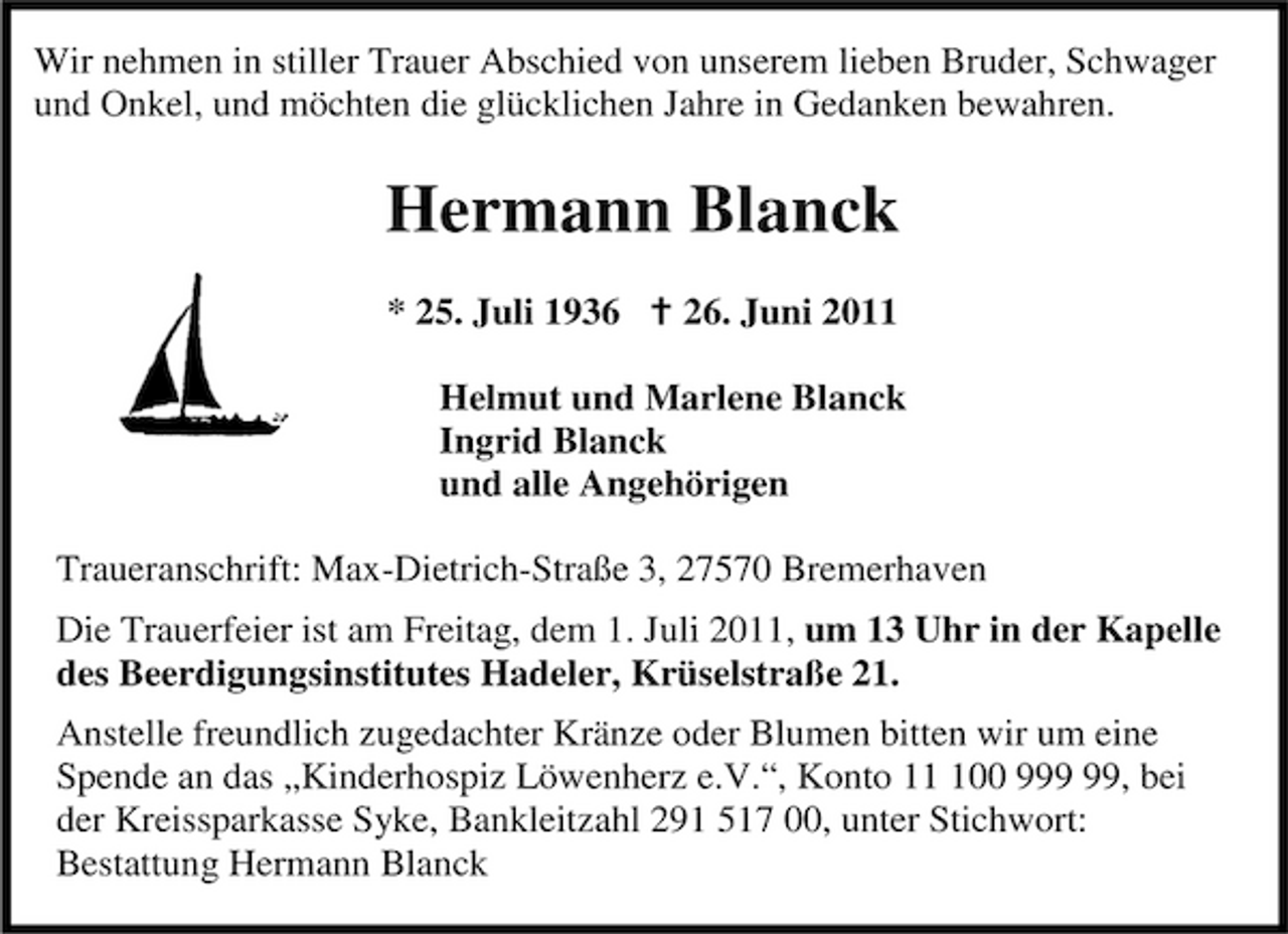 <p>Wir nehmen in stiller Trauer Abschied von unserem lieben Bruder, Schwager und Onkel, und möchten die glücklichen Jahre in Gedanken bewahren.</p><p>Hermann Blanck<br />* 25. Juli 1936 26. Juni 2011 Helmut und Marlene Blanck Ingrid Blanck und alle Angehörigen Traueranschrift: Max-Dietrich-Straße 3, 27570 Bremerhaven Die Trauerfeier ist am Freitag, dem 1. Juli 2011, um 13 Uhr in der Kapelle des Beerdigungsinstitutes Hadeler, Krüselstraße 21. Anstelle freundlich zugedachter Kränze oder Blumen bitten wir um eine Spende an das „Kinderhospiz Löwenherz e.V.“, Konto 100 9, bei der Kreissparkasse Syke, Bankleitzahl 291 517 00, unter Stichwort: Bestattung Hermann Blanck</p>
