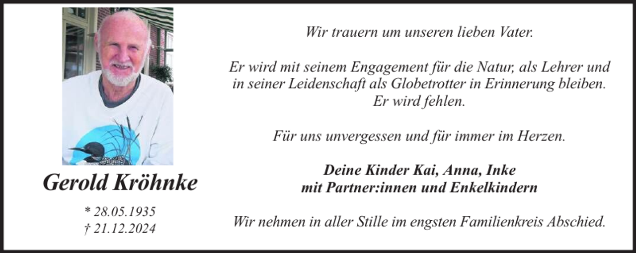 <p>Wir trauern um unseren lieben Vater.<br />Er wird mit seinem Engagement für die Natur, als Lehrer und<br />in seiner Leidenschaft als Globetrotter in Erinnerung bleiben.<br />Er wird fehlen.<br />Für uns unvergessen und für immer im Herzen.</p><p>Gerold Kröhnke</p><p>Deine Kinder Kai, Anna, Inke<br />mit Partner:innen und Enkelkindern</p><p>* 28.05.1935<br />† 21.12.2024</p><p>Wir nehmen in aller Stille im engsten Familienkreis Abschied.</p>