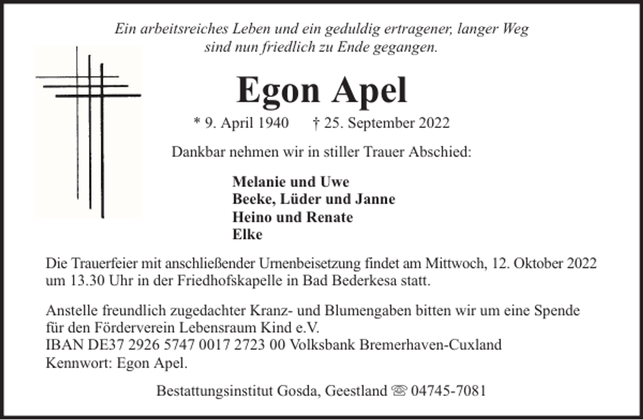 <p>Ein arbeitsreiches Leben und ein geduldig ertragener, langer Weg<br />sind nun friedlich zu Ende gegangen.</p><p>Egon Apel</p><p>* 9. April 1940</p><p>† 25. September 2022</p><p>Dankbar nehmen wir in stiller Trauer Abschied:<br />Melanie und Uwe<br />Beeke, Lüder und Janne<br />Heino und Renate<br />Elke<br />Die Trauerfeier mit anschließender Urnenbeisetzung findet am Mittwoch, 12. Oktober 2022<br />um 13.30 Uhr in der Friedhofskapelle in Bad Bederkesa statt.<br />Anstelle freundlich zugedachter Kranz- und Blumengaben bitten wir um eine Spende<br />für den Förderverein Lebensraum Kind e.V.<br />IBAN DE37 2926 5747 0017 2723 00 Volksbank Bremerhaven-Cuxland<br />Kennwort: Egon Apel.<br />Bestattungsinstitut Gosda, Geestland</p><p>04745-7081</p>