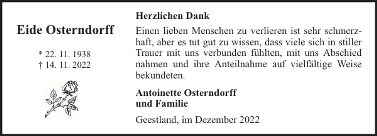 <p>Eide Osterndorff<br />* 22. 11. 1938<br />† 14. 11. 2022</p><p>Herzlichen Dank<br />Einen lieben Menschen zu verlieren ist sehr schmerzhaft, aber es tut gut zu wissen, dass viele sich in stiller<br />Trauer mit uns verbunden fühlten, mit uns Abschied<br />nahmen und ihre Anteilnahme auf vielfältige Weise<br />bekundeten.<br />Antoinette Osterndorff<br />und Familie<br />Geestland, im Dezember 2022</p>