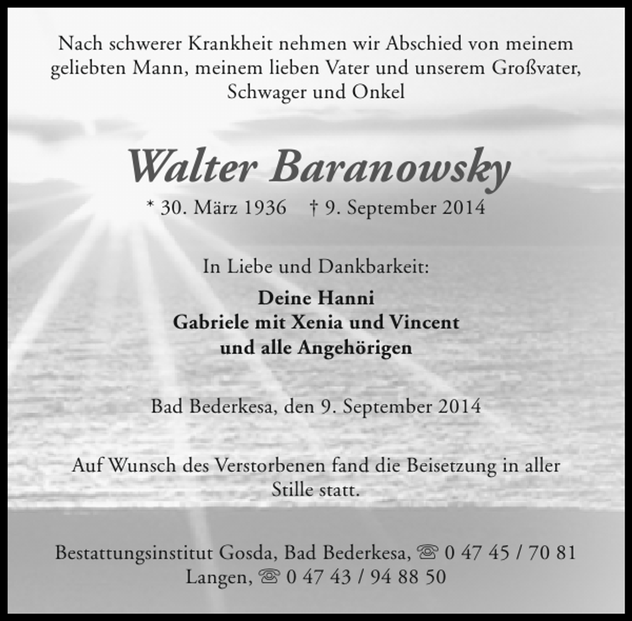 <p>Nach schwerer Krankheit nehmen wir Abschied von meinem<br />geliebten Mann, meinem lieben Vater und unserem Großvater,<br />Schwager und Onkel</p><p>Walter Baranowsky<br />* 30. März 1936</p><p>† 9. September 2014</p><p>In Liebe und Dankbarkeit:<br />Deine Hanni<br />Gabriele mit Xenia und Vincent<br />und alle Angehörigen<br />Bad Bederkesa, den 9. September 2014<br />Auf Wunsch des Verstorbenen fand die Beisetzung in aller<br />Stille statt.<br />Bestattungsinstitut Gosda, Bad Bederkesa, s 0 47 45 / 70 81<br />Langen, s 0 47 43 / 94 88 50</p>