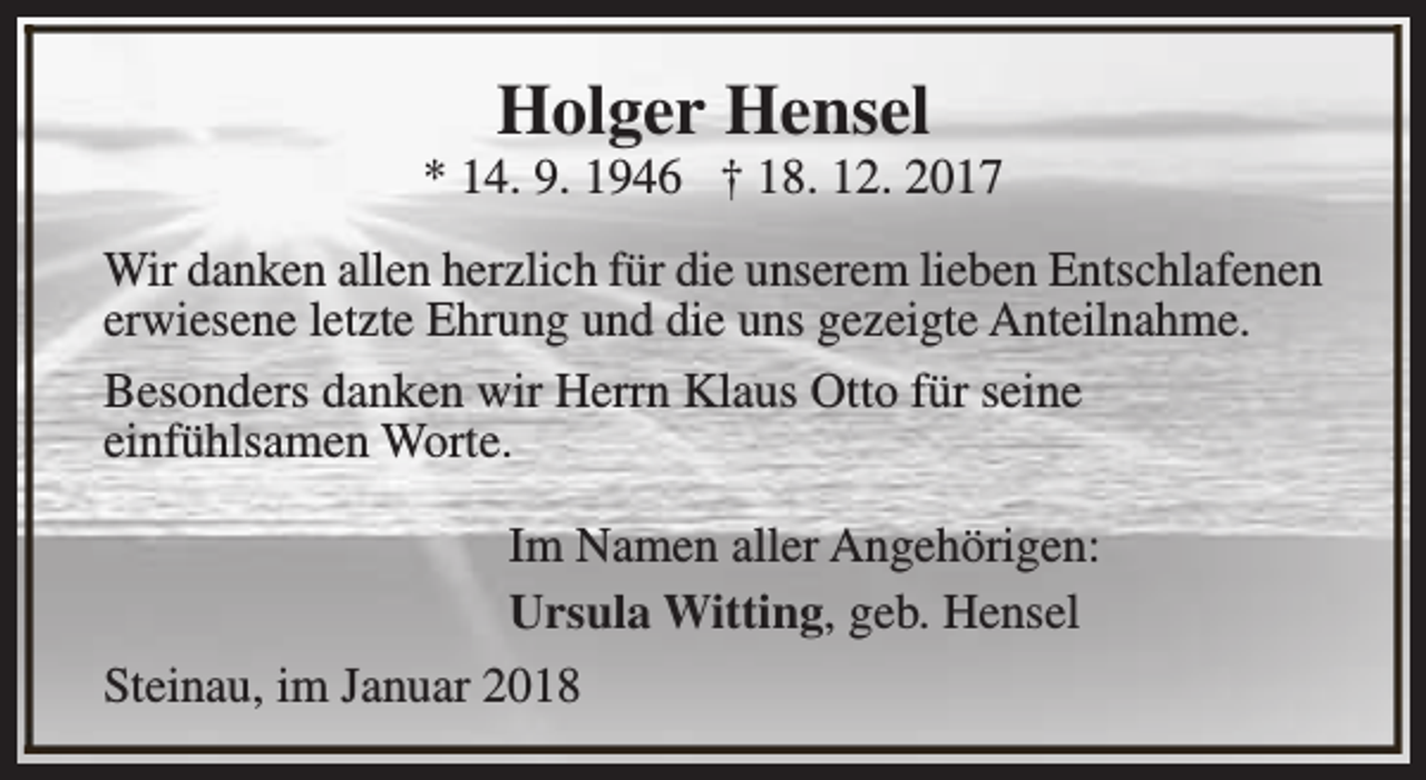 <p>Holger Hensel</p><p>* 14. 9. 1946 † 18. 12. 2017<br />Wir danken allen herzlich für die unserem lieben Entschlafenen<br />erwiesene letzte Ehrung und die uns gezeigte Anteilnahme.<br />Besonders danken wir Herrn Klaus Otto für seine<br />einfühlsamen Worte.<br />Im Namen aller Angehörigen:<br />Ursula Witting, geb. Hensel<br />Steinau, im Januar 2018</p>