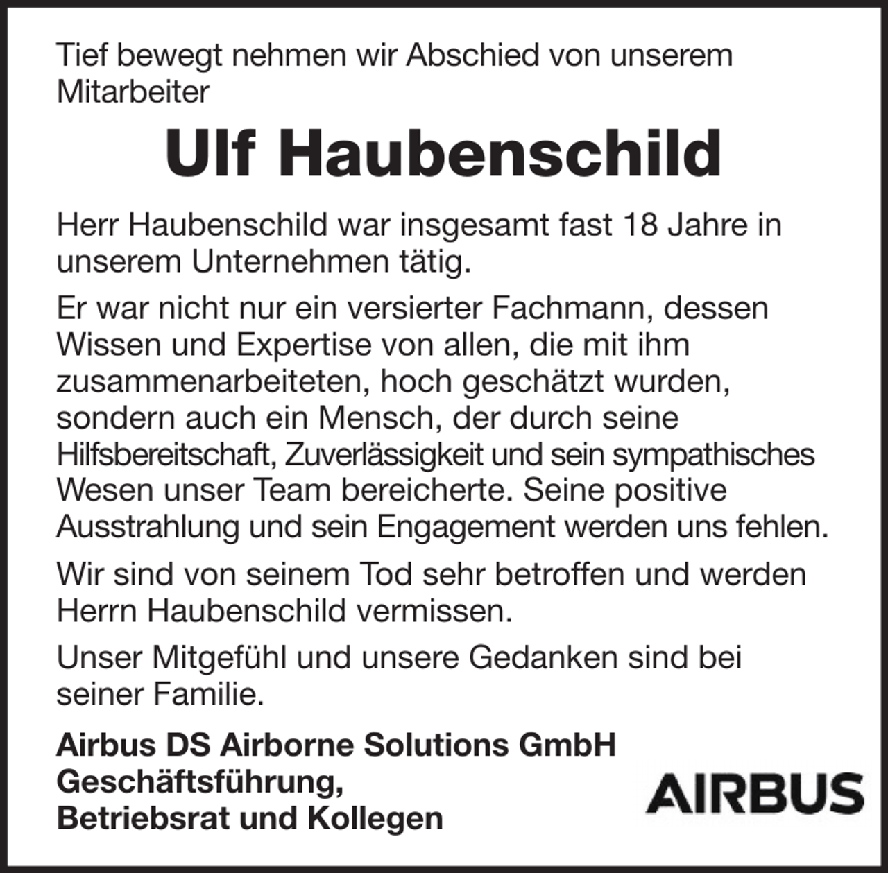 <p>Tief bewegt nehmen wir Abschied von unserem<br />Mitarbeiter</p><p>Ulf Haubenschild<br />Herr Haubenschild war insgesamt fast 18 Jahre in<br />unserem Unternehmen tätig.<br />Er war nicht nur ein versierter Fachmann, dessen<br />Wissen und Expertise von allen, die mit ihm<br />zusammenarbeiteten, hoch geschätzt wurden,<br />sondern auch ein Mensch, der durch seine<br />Hilfsbereitschaft, Zuverlässigkeit und sein sympathisches<br />Wesen unser Team bereicherte. Seine positive<br />Ausstrahlung und sein Engagement werden uns fehlen.<br />Wir sind von seinem Tod sehr betroffen und werden<br />Herrn Haubenschild vermissen.<br />Unser Mitgefühl und unsere Gedanken sind bei<br />seiner Familie.<br />Airbus DS Airborne Solutions GmbH<br />Geschäftsführung,<br />Betriebsrat und Kollegen</p>