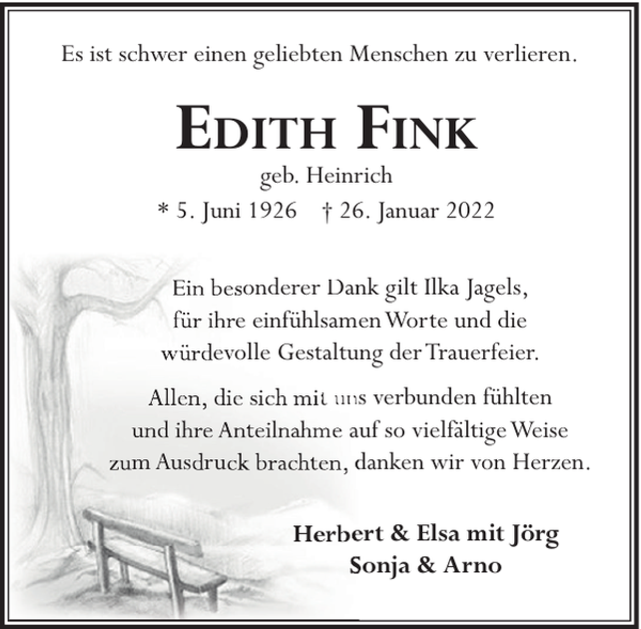 <p>Es ist schwer einen geliebten Menschen zu verlieren.</p><p>EDITH FINK</p><p>geb. Heinrich<br />* 5. Juni 1926 † 26. Januar 2022<br />onderer Dannk gilt Ilka Jagels,<br />e einfühlsameenWorte und die<br />evolle Gestaltung der Trauerfeier.</p><p>m Aus ru</p><p>t uns verbunden fühlten<br />auf so vielfältige Weise<br />danken wir von Herzen.<br />ert &amp; Elsa mit Jörg<br />Sonja &amp; Arno</p>