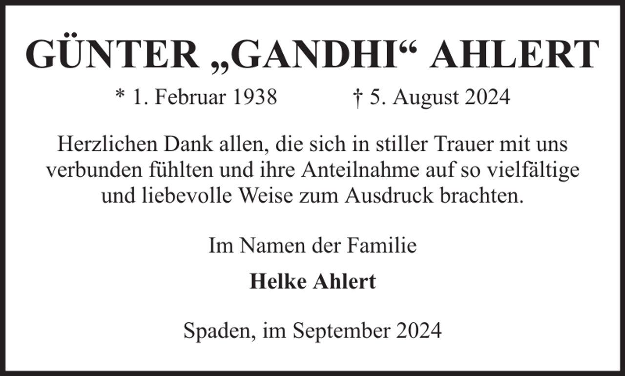<p>GÜNTER „GANDHI“ AHLERT<br />* 1. Februar 1938</p><p>† 5. August 2024</p><p>Herzlichen Dank allen, die sich in stiller Trauer mit uns<br />verbunden fühlten und ihre Anteilnahme auf so vielfältige<br />und liebevolle Weise zum Ausdruck brachten.<br />Im Namen der Familie<br />Helke Ahlert<br />Spaden, im September 2024</p>