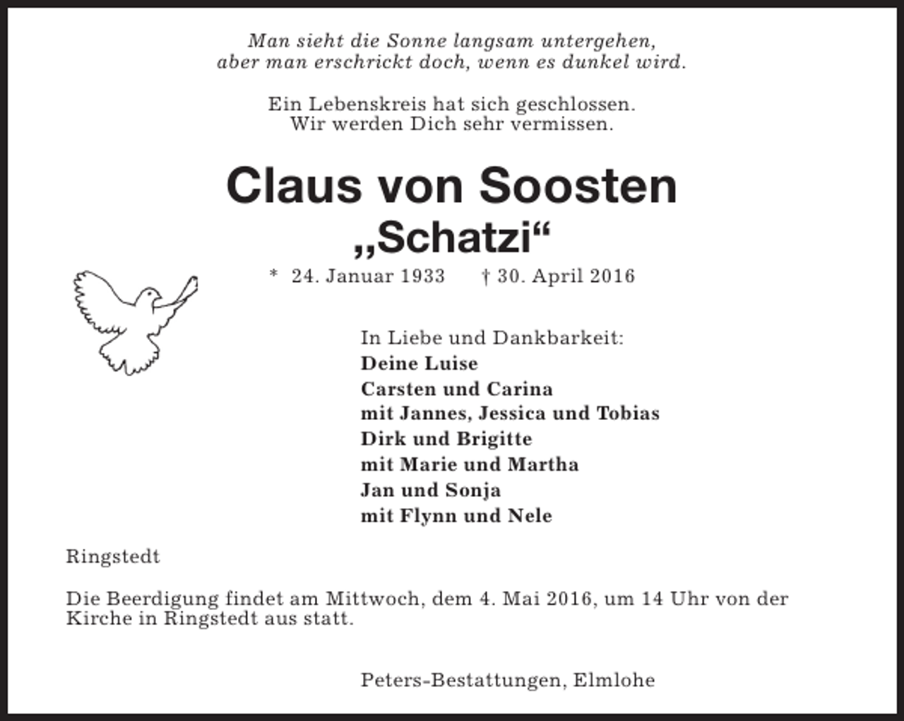 <p>Man sieht die Sonne langsam untergehen,<br />aber man erschrickt doch, wenn es dunkel wird.<br />Ein Lebenskreis hat sich geschlossen.<br />Wir werden Dich sehr vermissen.</p><p>Claus von Soosten<br />,,Schatzi“</p><p>* 24. Januar 1933</p><p>† 30. April 2016</p><p>In Liebe und Dankbarkeit:<br />Deine Luise<br />Carsten und Carina<br />mit Jannes, Jessica und Tobias<br />Dirk und Brigitte<br />mit Marie und Martha<br />Jan und Sonja<br />mit Flynn und Nele<br />Ringstedt<br />Die Beerdigung findet am Mittwoch, dem 4. Mai 2016, um 14 Uhr von der<br />Kirche in Ringstedt aus statt.<br />Peters-Bestattungen, Elmlohe</p>