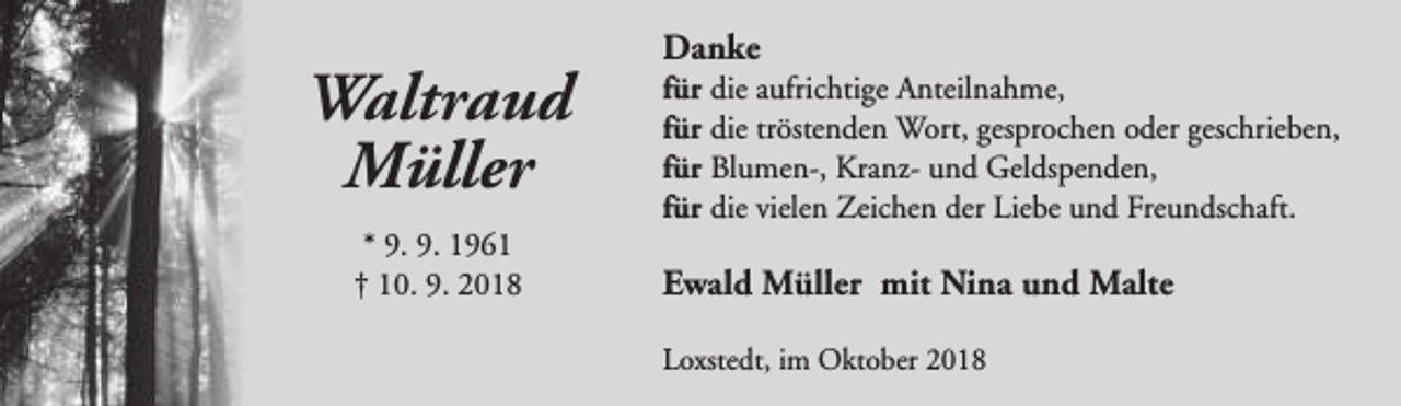 <p>Waltraud<br />Müller<br />* 9. 9. 1961<br />† 10. 9. 2018</p><p>Danke</p><p>für die aufrichtige Anteilnahme,<br />für die tröstenden Wort, gesprochen oder geschrieben,<br />für Blumen-, Kranz- und Geldspenden,<br />für die vielen Zeichen der Liebe und Freundschaft.</p><p>Ewald Müller mit Nina und Malte<br />Loxstedt, im Oktober 2018</p>