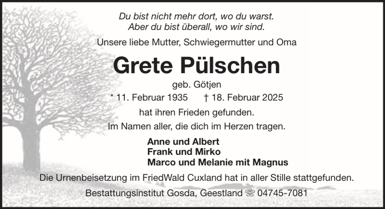 <p>Du bist nicht mehr dort, wo du warst.<br />Aber du bist überall, wo wir sind.<br />Unsere liebe Mutter, Schwiegermutter und Oma</p><p>Grete Pülschen<br />geb. Götjen<br />* 11. Februar 1935<br />† 18. Februar 2025<br />hat ihren Frieden gefunden.<br />Im Namen aller, die dich im Herzen tragen.<br />Anne und Albert<br />Frank und Mirko<br />Marco und Melanie mit Magnus<br />Die Urnenbeisetzung im FriedWald Cuxland hat in aller Stille stattgefunden.<br />Bestattungsinstitut Gosda, Geestland</p><p>04745-7081</p>