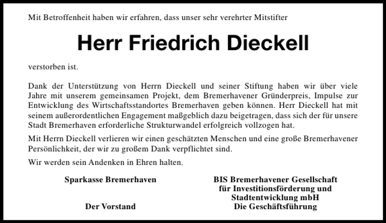 <p>Mit Betroffenheit haben wir erfahren, dass unser sehr verehrter Mitstifter</p><p>Herr Friedrich Dieckell<br />verstorben ist.<br />Dank der Unterstützung von Herrn Dieckell und seiner Stiftung haben wir über viele<br />Jahre mit unserem gemeinsamen Projekt, dem Bremerhavener Gründerpreis, Impulse zur<br />Entwicklung des Wirtschaftsstandortes Bremerhaven geben können. Herr Dieckell hat mit<br />seinem außerordentlichen Engagement maßgeblich dazu beigetragen, dass sich der für unsere<br />Stadt Bremerhaven erforderliche Strukturwandel erfolgreich vollzogen hat.<br />Mit Herrn Dieckell verlieren wir einen geschätzten Menschen und eine große Bremerhavener<br />Persönlichkeit, der wir zu großem Dank verpflichtet sind.<br />Wir werden sein Andenken in Ehren halten.<br />Sparkasse Bremerhaven<br />Der Vorstand</p><p>BIS Bremerhavener Gesellschaft<br />für Investitionsförderung und<br />Stadtentwicklung mbH<br />Die Geschäftsführung</p>