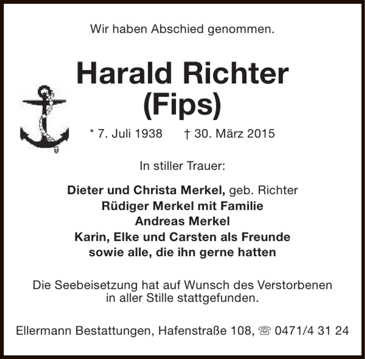 <p>Wir haben Abschied genommen.</p><p>Harald Richter<br />(Fips)<br />* 7. Juli 1938</p><p>† 30. März 2015</p><p>In stiller Trauer:<br />Dieter und Christa Merkel, geb. Richter<br />Rüdiger Merkel mit Familie<br />Andreas Merkel<br />Karin, Elke und Carsten als Freunde<br />sowie alle, die ihn gerne hatten<br />Die Seebeisetzung hat auf Wunsch des Verstorbenen<br />in aller Stille stattgefunden.<br />Ellermann Bestattungen, Hafenstraße 108, s 0471/4 31 24</p>