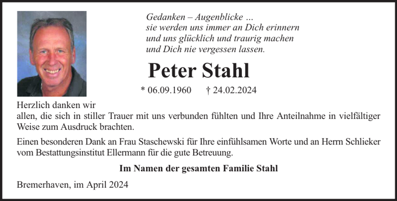 <p>Gedanken – Augenblicke …<br />sie werden uns immer an Dich erinnern<br />und uns glücklich und traurig machen<br />und Dich nie vergessen lassen.</p><p>Peter Stahl</p><p>* 06.09.1960</p><p>† 24.02.2024</p><p>Herzlich danken wir<br />allen, die sich in stiller Trauer mit uns verbunden fühlten und Ihre Anteilnahme in vielfältiger<br />Weise zum Ausdruck brachten.<br />Einen besonderen Dank an Frau Staschewski für Ihre einfühlsamen Worte und an Herrn Schlieker<br />vom Bestattungsinstitut Ellermann für die gute Betreuung.<br />Im Namen der gesamten Familie Stahl<br />Bremerhaven, im April 2024</p>