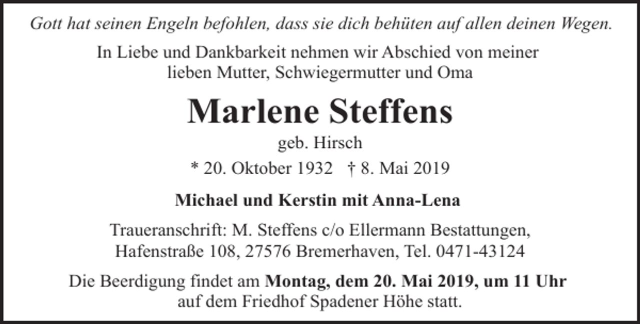 <p>Gott hat seinen Engeln befohlen, dass sie dich behüten auf allen deinen Wegen.<br />In Liebe und Dankbarkeit nehmen wir Abschied von meiner<br />lieben Mutter, Schwiegermutter und Oma</p><p>Marlene Steffens<br />geb. Hirsch<br />* 20. Oktober 1932 † 8. Mai 2019</p><p>Michael und Kerstin mit Anna-Lena<br />Traueranschrift: M. Steffens c/o Ellermann Bestattungen,<br />Hafenstraße 108, 27576 Bremerhaven, Tel. 0471-43124<br />Die Beerdigung findet am Montag, dem 20. Mai 2019, um 11 Uhr<br />auf dem Friedhof Spadener Höhe statt.</p>