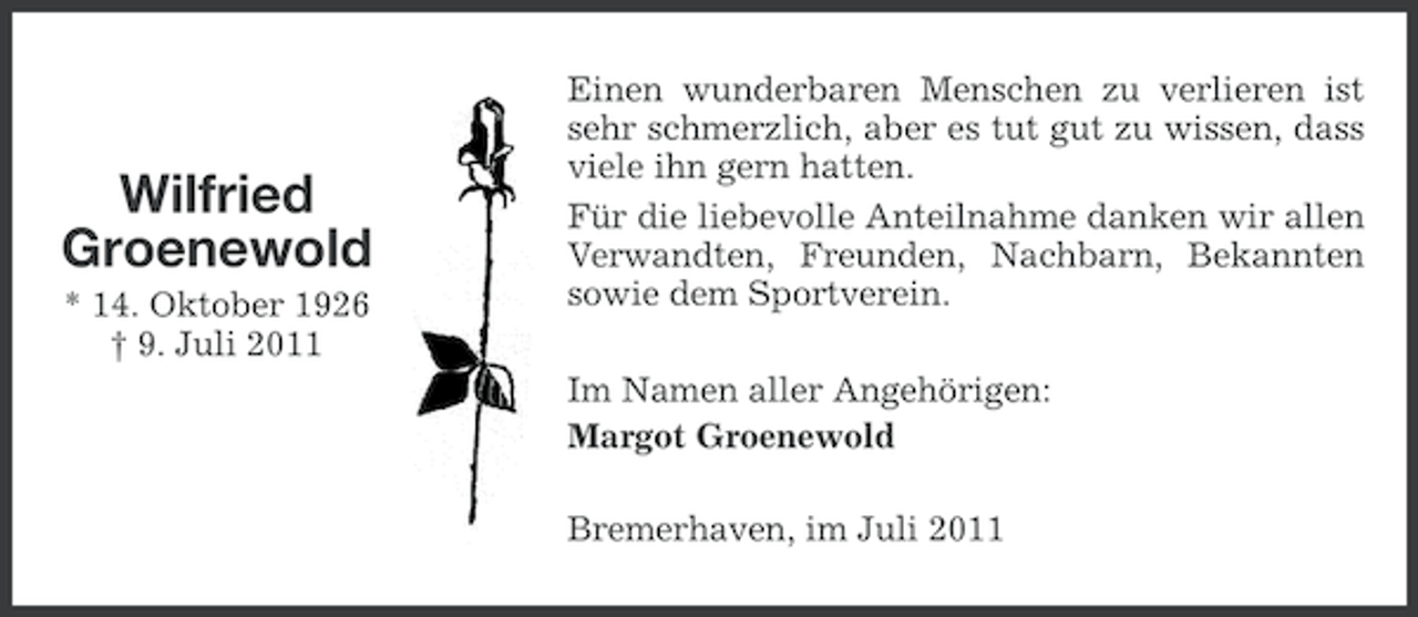 <p>Wilfried<br />Groenewold<br />* 14. Oktober 1926<br />† 9. Juli 2011</p><p>Einen wunderbaren Menschen zu verlieren ist<br />sehr schmerzlich, aber es tut gut zu wissen, dass<br />viele ihn gern hatten.<br />Für die liebevolle Anteilnahme danken wir allen<br />Verwandten, Freunden, Nachbarn, Bekannten<br />sowie dem Sportverein.<br />Im Namen aller Angehörigen:<br />Margot Groenewold<br />Bremerhaven, im Juli 2011</p>