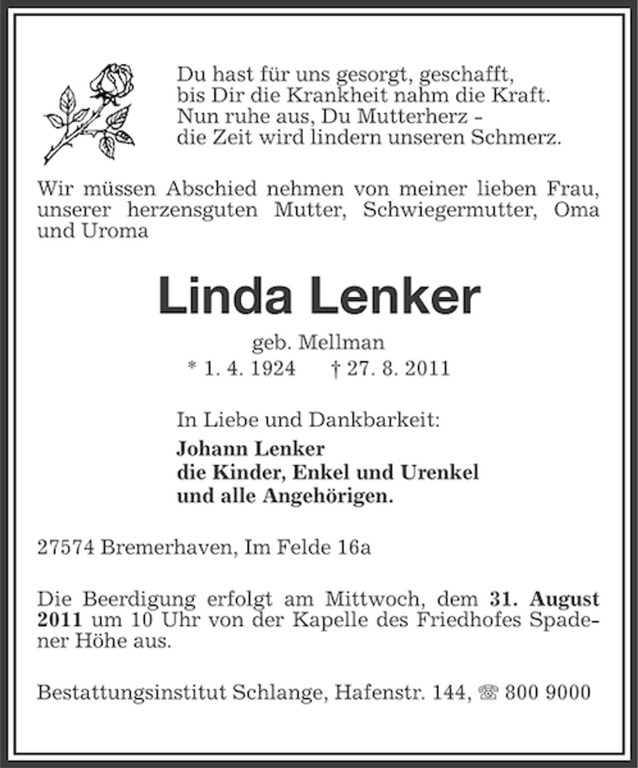 <p>Du hast für uns gesorgt, geschafft,<br />bis Dir die Krankheit nahm die Kraft.<br />Nun ruhe aus, Du Mutterherz die Zeit wird lindern unseren Schmerz.<br />Wir müssen Abschied nehmen von meiner lieben Frau,<br />unserer herzensguten Mutter, Schwiegermutter, Oma<br />und Uroma</p><p>Linda Lenker<br />geb. Mellman<br />* 1. 4. 1924<br />† 27. 8. 2011<br />In Liebe und Dankbarkeit:<br />Johann Lenker<br />die Kinder, Enkel und Urenkel<br />und alle Angehörigen.<br />27574 Bremerhaven, Im Felde 16a<br />Die Beerdigung erfolgt am Mittwoch, dem 31. August<br />2011 um 10 Uhr von der Kapelle des Friedhofes Spadener Höhe aus.<br />Bestattungsinstitut Schlange, Hafenstr. 144, 800 9000</p>