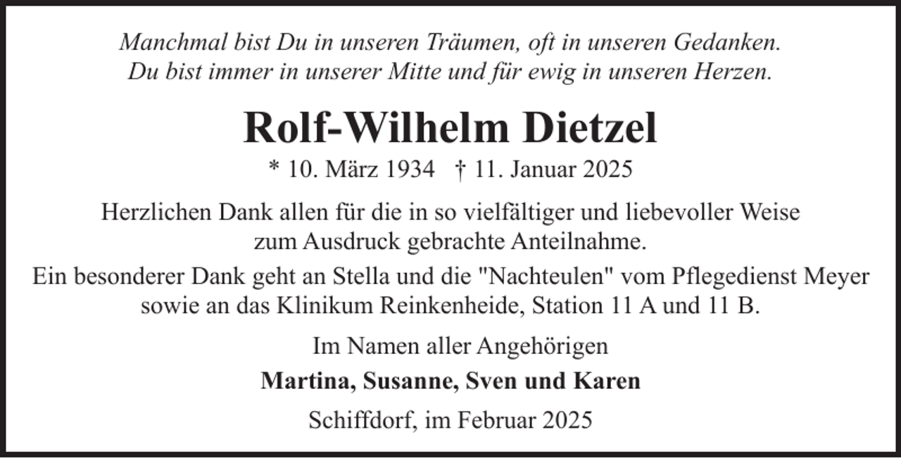 <p>Manchmal bist Du in unseren Träumen, oft in unseren Gedanken.<br />Du bist immer in unserer Mitte und für ewig in unseren Herzen.</p><p>Rolf-Wilhelm Dietzel<br />* 10. März 1934 † 11. Januar 2025</p><p>Herzlichen Dank allen für die in so vielfältiger und liebevoller Weise<br />zum Ausdruck gebrachte Anteilnahme.<br />Ein besonderer Dank geht an Stella und die "Nachteulen" vom Pflegedienst Meyer<br />sowie an das Klinikum Reinkenheide, Station 11 A und 11 B.<br />Im Namen aller Angehörigen<br />Martina, Susanne, Sven und Karen<br />Schiffdorf, im Februar 2025</p>