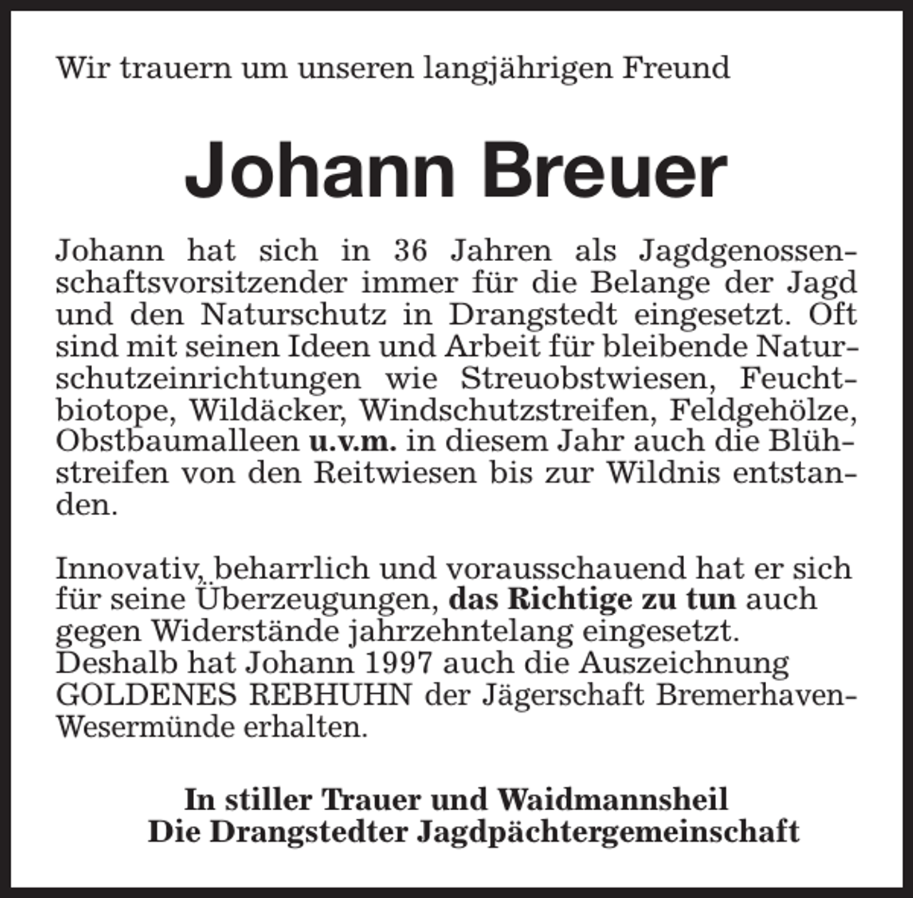 <p>Wir trauern um unseren langjährigen Freund</p><p>Johann Breuer<br />Johann hat sich in 36 Jahren als Jagdgenossenschaftsvorsitzender immer für die Belange der Jagd<br />und den Naturschutz in Drangstedt eingesetzt. Oft<br />sind mit seinen Ideen und Arbeit für bleibende Naturschutzeinrichtungen wie Streuobstwiesen, Feuchtbiotope, Wildäcker, Windschutzstreifen, Feldgehölze,<br />Obstbaumalleen u.v.m. in diesem Jahr auch die Blühstreifen von den Reitwiesen bis zur Wildnis entstanden.<br />Innovativ, beharrlich und vorausschauend hat er sich<br />für seine Überzeugungen, das Richtige zu tun auch<br />gegen Widerstände jahrzehntelang eingesetzt.<br />Deshalb hat Johann 1997 auch die Auszeichnung<br />GOLDENES REBHUHN der Jägerschaft BremerhavenWesermünde erhalten.<br />In stiller Trauer und Waidmannsheil<br />Die Drangstedter Jagdpächtergemeinschaft</p>
