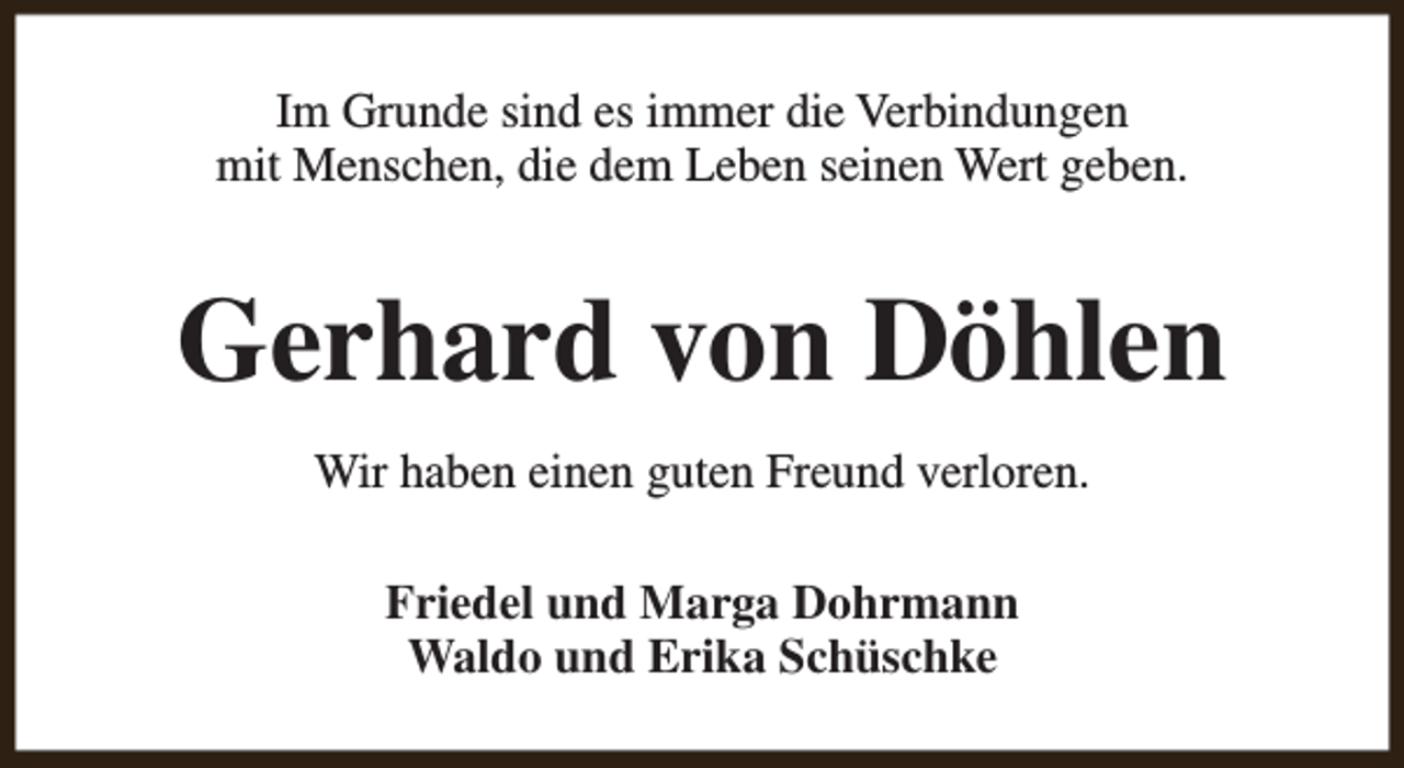 <p>Im Grunde sind es immer die Verbindungen<br />mit Menschen, die dem Leben seinen Wert geben.</p><p>Gerhard von Döhlen<br />Wir haben einen guten Freund verloren.<br />Friedel und Marga Dohrmann<br />Waldo und Erika Schüschke</p>