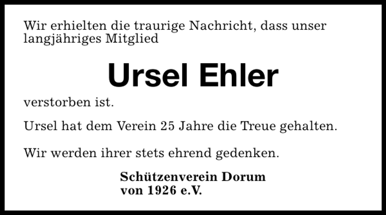 <p>Wir erhielten die traurige Nachricht, dass unser<br />langjähriges Mitglied</p><p>Ursel Ehler</p><p>verstorben ist.</p><p>Ursel hat dem Verein 25 Jahre die Treue gehalten.<br />Wir werden ihrer stets ehrend gedenken.<br />Schützenverein Dorum<br />von 1926 e.V.</p>