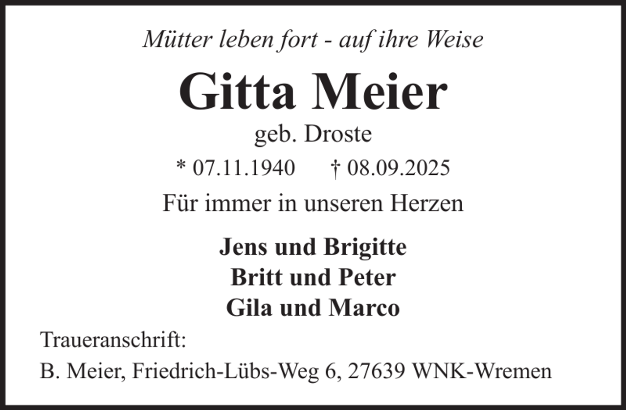<p>Mütter leben fort - auf ihre Weise</p><p>Gitta Meier<br />geb. Droste</p><p>* 07.11.1940</p><p>† 08.09.2025</p><p>Für immer in unseren Herzen<br />Jens und Brigitte<br />Britt und Peter<br />Gila und Marco<br />Traueranschrift:<br />B. Meier, Friedrich-Lübs-Weg 6, 27639 WNK-Wremen</p>