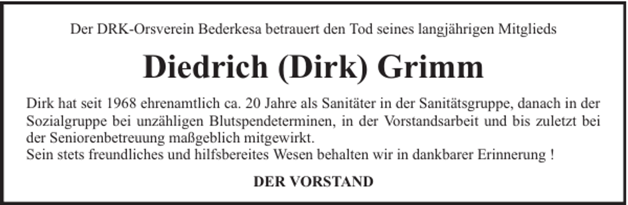 <p>Der DRK-Orsverein Bederkesa betrauert den Tod seines langjährigen Mitglieds</p><p>Diedrich (Dirk) Grimm<br />Dirk hat seit 1968 ehrenamtlich ca. 20 Jahre als Sanitäter in der Sanitätsgruppe, danach in der<br />Sozialgruppe bei unzähligen Blutspendeterminen, in der Vorstandsarbeit und bis zuletzt bei<br />der Seniorenbetreuung maßgeblich mitgewirkt.<br />Sein stets freundliches und hilfsbereites Wesen behalten wir in dankbarer Erinnerung !<br />DER VORSTAND</p>