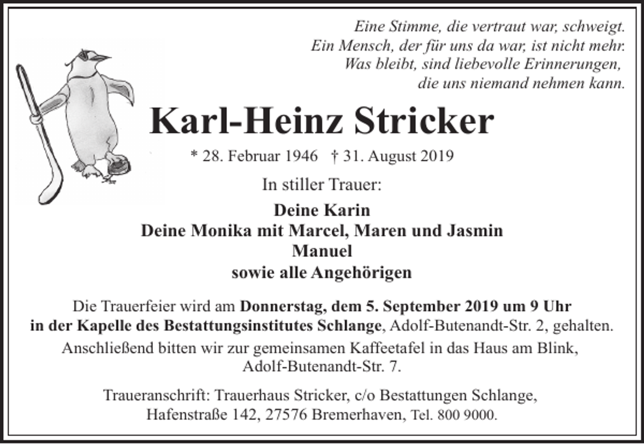 <p>Eine Stimme, die vertraut war, schweigt.<br />Ein Mensch, der für uns da war, ist nicht mehr.<br />Was bleibt, sind liebevolle Erinnerungen,<br />die uns niemand nehmen kann.</p><p>Karl-Heinz Stricker<br />K<br />* 28. Februar 1946 † 31. August 2019</p><p>In stiller Trauer:<br />Deine Karin<br />Deine Monika mit Marcel, Maren und Jasmin<br />Manuel<br />sowie alle Angehörigen<br />Die Trauerfeier wird am Donnerstag, dem 5. September 2019 um 9 Uhr<br />in der Kapelle des Bestattungsinstitutes Schlange, Adolf-Butenandt-Str. 2, gehalten.<br />Anschließend bitten wir zur gemeinsamen Kaffeetafel in das Haus am Blink,<br />Adolf-Butenandt-Str. 7.<br />Traueranschrift: Trauerhaus Stricker, c/o Bestattungen Schlange,<br />Hafenstraße 142, 27576 Bremerhaven, Tel. 800 9000.</p>