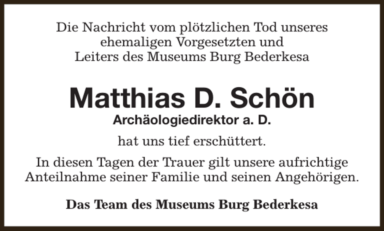 <p>Die Nachricht vom plötzlichen Tod unseres<br />ehemaligen Vorgesetzten und<br />Leiters des Museums Burg Bederkesa</p><p>Matthias D. Schön<br />Archäologiedirektor a. D.<br />hat uns tief erschüttert.<br />In diesen Tagen der Trauer gilt unsere aufrichtige<br />Anteilnahme seiner Familie und seinen Angehörigen.<br />Das Team des Museums Burg Bederkesa</p>