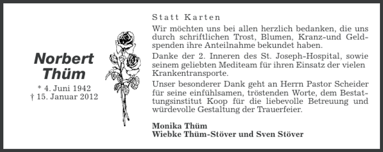 <p>Norbert<br />Thüm<br />* 4. Juni 1942<br />† 15. Januar 2012</p><p>Statt Karten<br />Wir möchten uns bei allen herzlich bedanken, die uns<br />durch schriftlichen Trost, Blumen, Kranz-und Geldspenden ihre Anteilnahme bekundet haben.<br />Danke der 2. Inneren des St. Joseph-Hospital, sowie<br />seinem geliebten Mediteam für ihren Einsatz der vielen<br />Krankentransporte.<br />Unser besonderer Dank geht an Herrn Pastor Scheider<br />für seine einfühlsamen, tröstenden Worte, dem Bestattungsinstitut Koop für die liebevolle Betreuung und<br />würdevolle Gestaltung der Trauerfeier.<br />Monika Thüm<br />Wiebke Thüm-Stöver und Sven Stöver</p>
