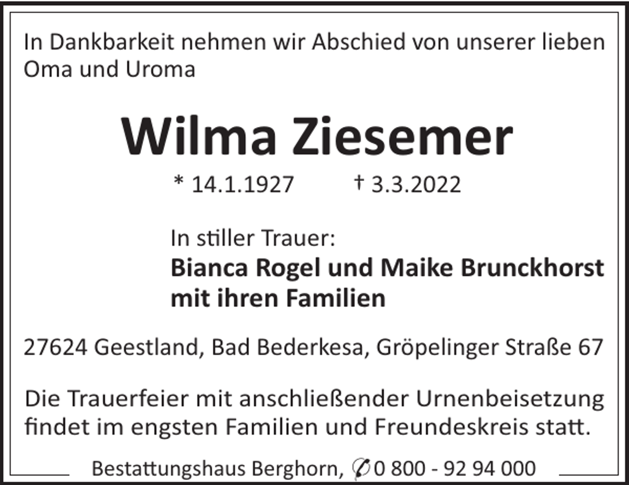 <p>In Dankbarkeit nehmen wir Abschied von unserer lieben<br />Oma und Uroma</p><p>Wilma Ziesemer<br />* 14.1.1927</p><p>† 3.3.2022</p><p>In s!ller Trauer:</p><p>Bianca Rogel und Maike Brunckhorst<br />mit ihren Familien<br />27624 Geestland, Bad Bederkesa, Gröpelinger Straße 67<br />Die Trauerfeier mit anschließender Urnenbeisetzung<br />ﬁndet im engsten Familien und Freundeskreis sta".<br />Besta"ungshaus Berghorn, * 0 800 - 92 94 000</p>