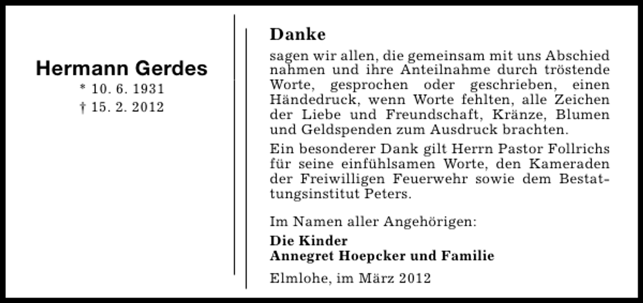 <p>Danke</p><p>Hermann Gerdes<br />* 10. 6. 1931<br />† 15. 2. 2012</p><p>sagen wir allen, die gemeinsam mit uns Abschied<br />nahmen und ihre Anteilnahme durch tröstende<br />Worte, gesprochen oder geschrieben, einen<br />Händedruck, wenn Worte fehlten, alle Zeichen<br />der Liebe und Freundschaft, Kränze, Blumen<br />und Geldspenden zum Ausdruck brachten.<br />Ein besonderer Dank gilt Herrn Pastor Follrichs<br />für seine einfühlsamen Worte, den Kameraden<br />der Freiwilligen Feuerwehr sowie dem Bestattungsinstitut Peters.<br />Im Namen aller Angehörigen:<br />Die Kinder<br />Annegret Hoepcker und Familie<br />Elmlohe, im März 2012</p>