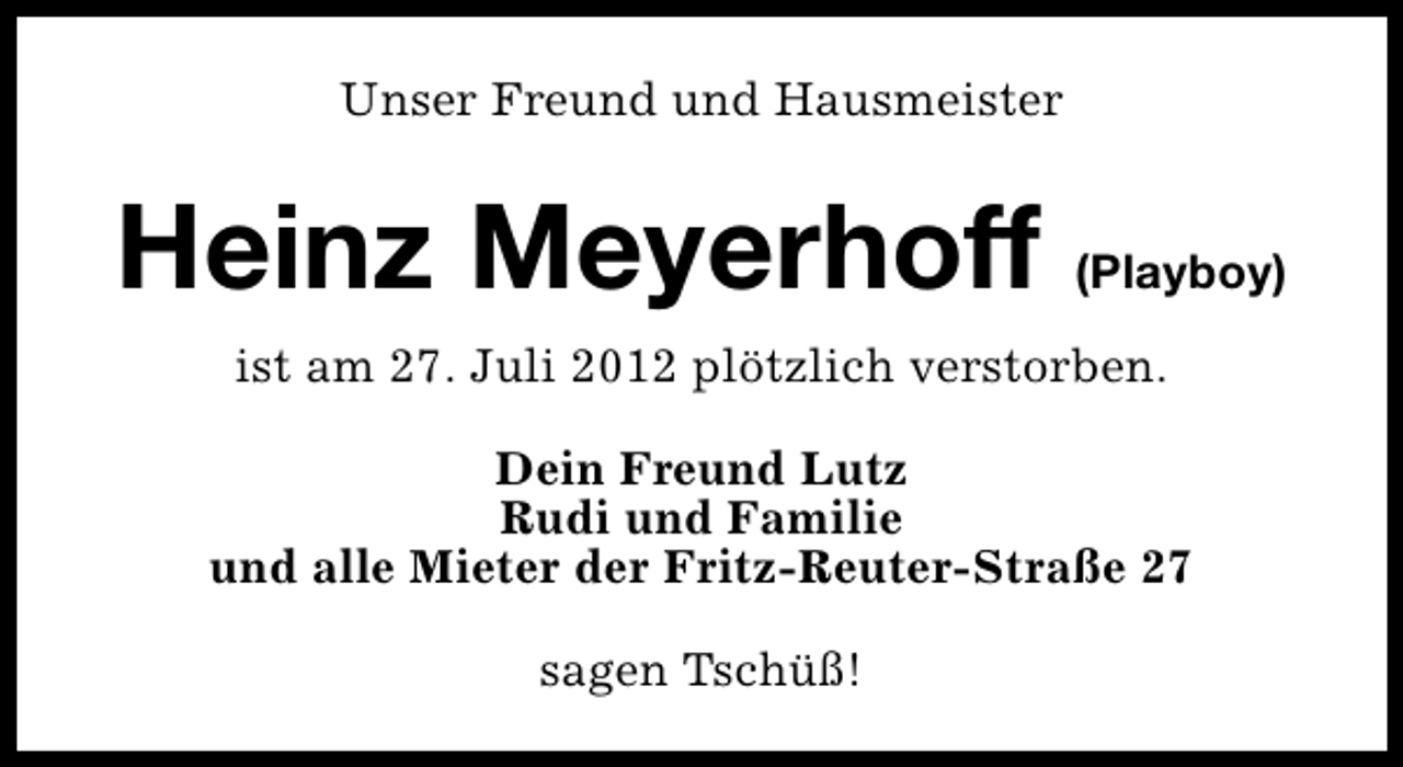<p>Unser Freund und Hausmeister</p><p>Heinz Meyerhoff (Playboy)<br />ist am 27. Juli 2012 plötzlich verstorben.<br />Dein Freund Lutz<br />Rudi und Familie<br />und alle Mieter der Fritz-Reuter-Straße 27<br />sagen Tschüß!</p>